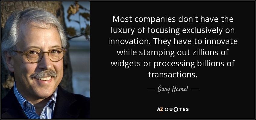 Most companies don't have the luxury of focusing exclusively on innovation. They have to innovate while stamping out zillions of widgets or processing billions of transactions. - Gary Hamel