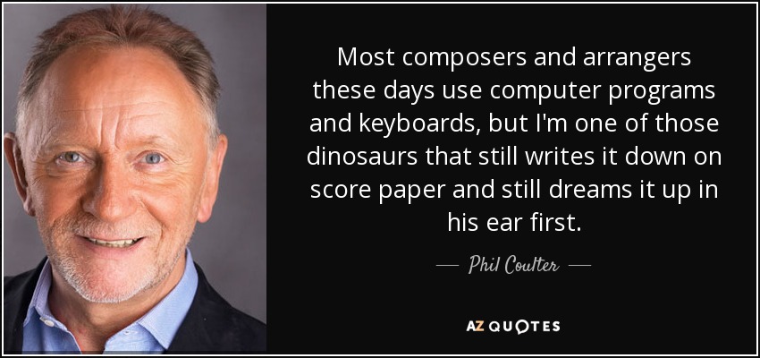 Most composers and arrangers these days use computer programs and keyboards, but I'm one of those dinosaurs that still writes it down on score paper and still dreams it up in his ear first. - Phil Coulter