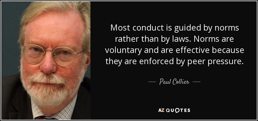 Most conduct is guided by norms rather than by laws. Norms are voluntary and are effective because they are enforced by peer pressure. - Paul Collier