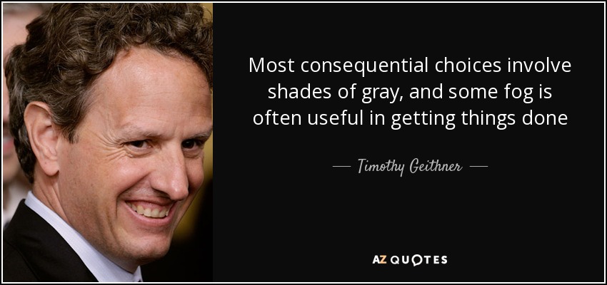 Most consequential choices involve shades of gray, and some fog is often useful in getting things done - Timothy Geithner