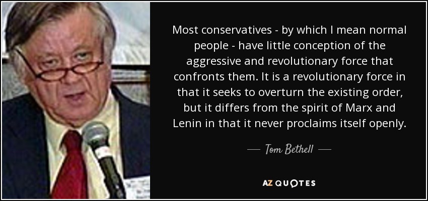 Most conservatives - by which I mean normal people - have little conception of the aggressive and revolutionary force that confronts them. It is a revolutionary force in that it seeks to overturn the existing order, but it differs from the spirit of Marx and Lenin in that it never proclaims itself openly. - Tom Bethell