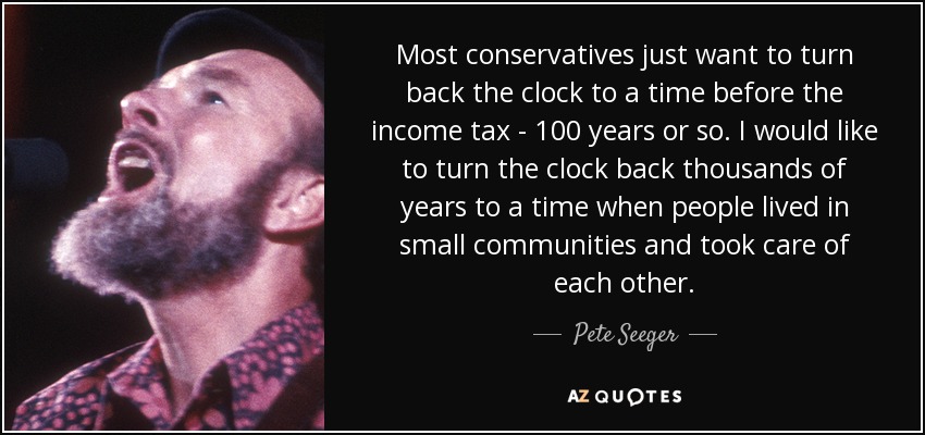 Most conservatives just want to turn back the clock to a time before the income tax - 100 years or so. I would like to turn the clock back thousands of years to a time when people lived in small communities and took care of each other. - Pete Seeger