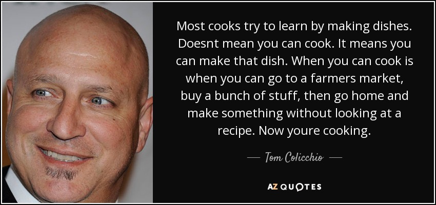 Most cooks try to learn by making dishes. Doesnt mean you can cook. It means you can make that dish. When you can cook is when you can go to a farmers market, buy a bunch of stuff, then go home and make something without looking at a recipe. Now youre cooking. - Tom Colicchio