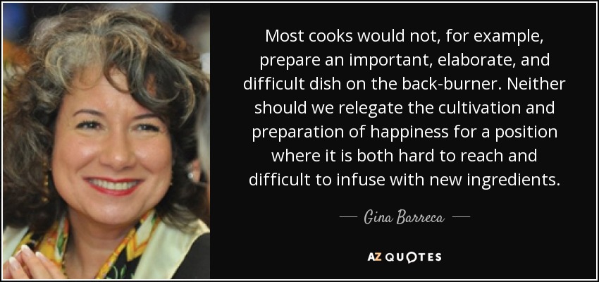 Most cooks would not, for example, prepare an important, elaborate, and difficult dish on the back-burner. Neither should we relegate the cultivation and preparation of happiness for a position where it is both hard to reach and difficult to infuse with new ingredients. - Gina Barreca