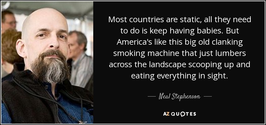 Most countries are static, all they need to do is keep having babies. But America's like this big old clanking smoking machine that just lumbers across the landscape scooping up and eating everything in sight. - Neal Stephenson