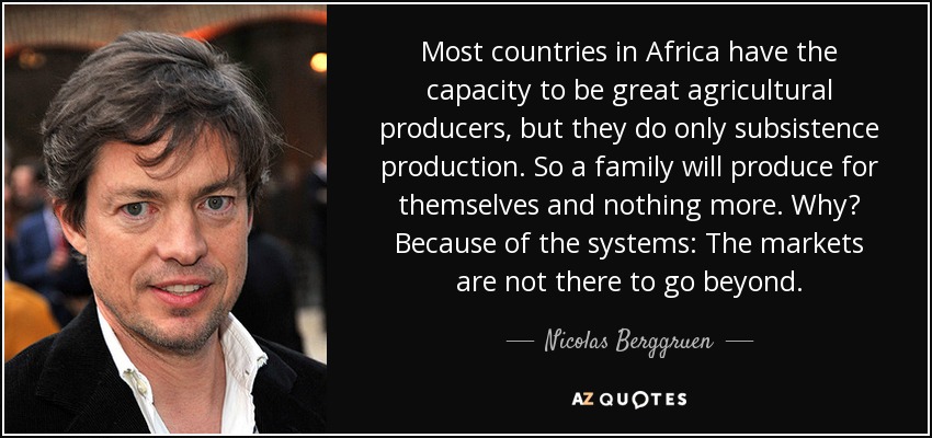 Most countries in Africa have the capacity to be great agricultural producers, but they do only subsistence production. So a family will produce for themselves and nothing more. Why? Because of the systems: The markets are not there to go beyond. - Nicolas Berggruen