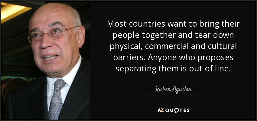 Most countries want to bring their people together and tear down physical, commercial and cultural barriers. Anyone who proposes separating them is out of line. - Ruben Aguilar