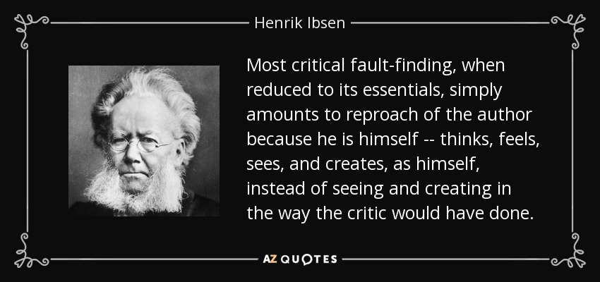 Most critical fault-finding, when reduced to its essentials, simply amounts to reproach of the author because he is himself -- thinks, feels, sees, and creates, as himself, instead of seeing and creating in the way the critic would have done. - Henrik Ibsen