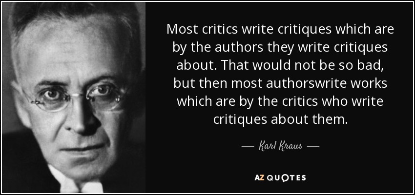 Most critics write critiques which are by the authors they write critiques about. That would not be so bad, but then most authorswrite works which are by the critics who write critiques about them. - Karl Kraus