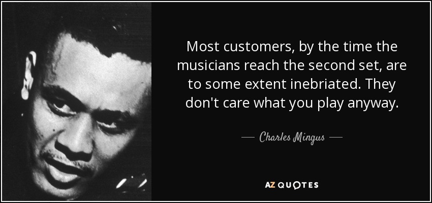 Most customers, by the time the musicians reach the second set, are to some extent inebriated. They don't care what you play anyway. - Charles Mingus