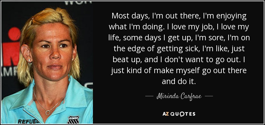 Most days, I'm out there, I'm enjoying what I'm doing. I love my job, I love my life, some days I get up, I'm sore, I'm on the edge of getting sick, I'm like, just beat up, and I don't want to go out. I just kind of make myself go out there and do it. - Mirinda Carfrae