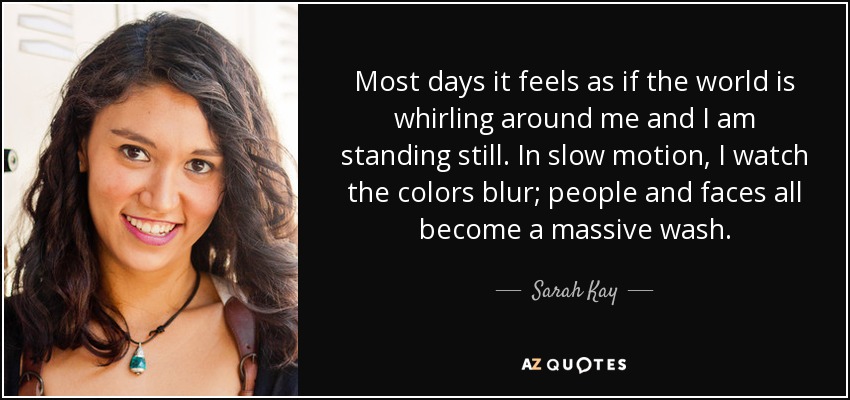 Most days it feels as if the world is whirling around me and I am standing still. In slow motion, I watch the colors blur; people and faces all become a massive wash. - Sarah Kay