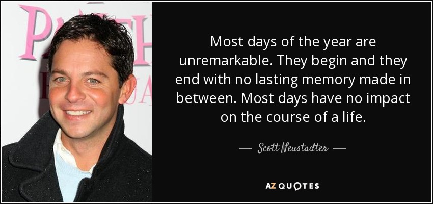 Most days of the year are unremarkable. They begin and they end with no lasting memory made in between. Most days have no impact on the course of a life. - Scott Neustadter