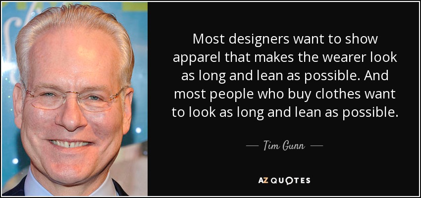 Most designers want to show apparel that makes the wearer look as long and lean as possible. And most people who buy clothes want to look as long and lean as possible. - Tim Gunn