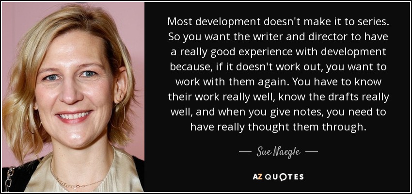 Most development doesn't make it to series. So you want the writer and director to have a really good experience with development because, if it doesn't work out, you want to work with them again. You have to know their work really well, know the drafts really well, and when you give notes, you need to have really thought them through. - Sue Naegle