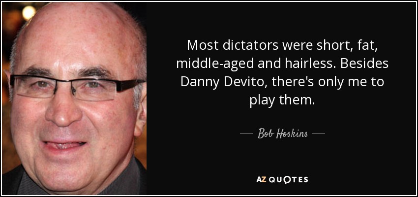 Most dictators were short, fat, middle-aged and hairless. Besides Danny Devito, there's only me to play them. - Bob Hoskins