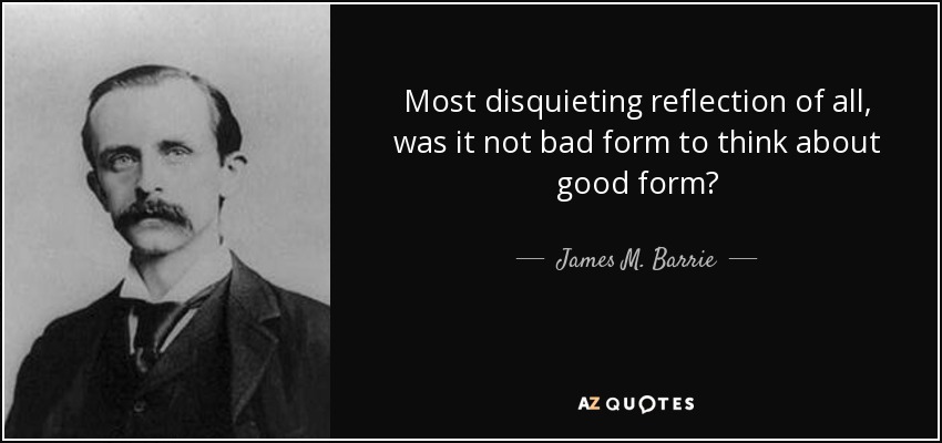 Most disquieting reflection of all, was it not bad form to think about good form? - James M. Barrie