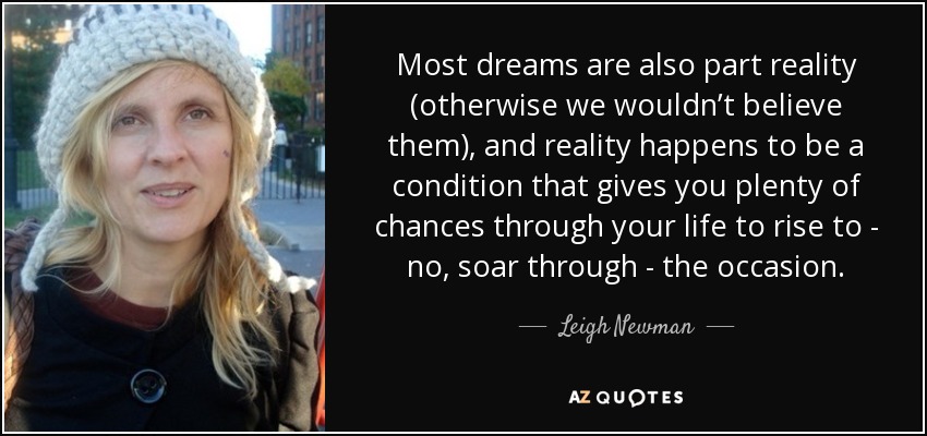 Most dreams are also part reality (otherwise we wouldn’t believe them), and reality happens to be a condition that gives you plenty of chances through your life to rise to - no, soar through - the occasion. - Leigh Newman