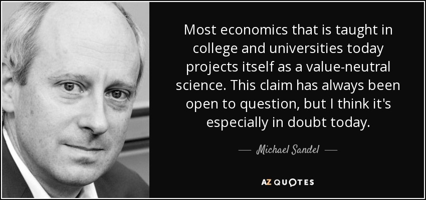 Most economics that is taught in college and universities today projects itself as a value-neutral science. This claim has always been open to question, but I think it's especially in doubt today. - Michael Sandel