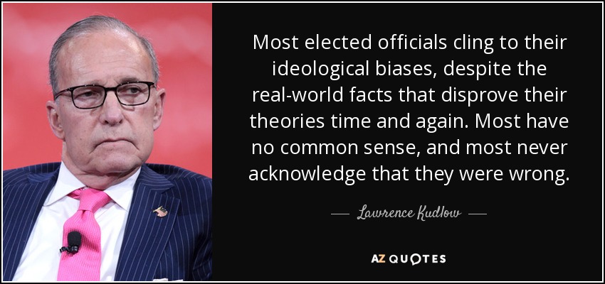 Most elected officials cling to their ideological biases, despite the real-world facts that disprove their theories time and again. Most have no common sense, and most never acknowledge that they were wrong. - Lawrence Kudlow