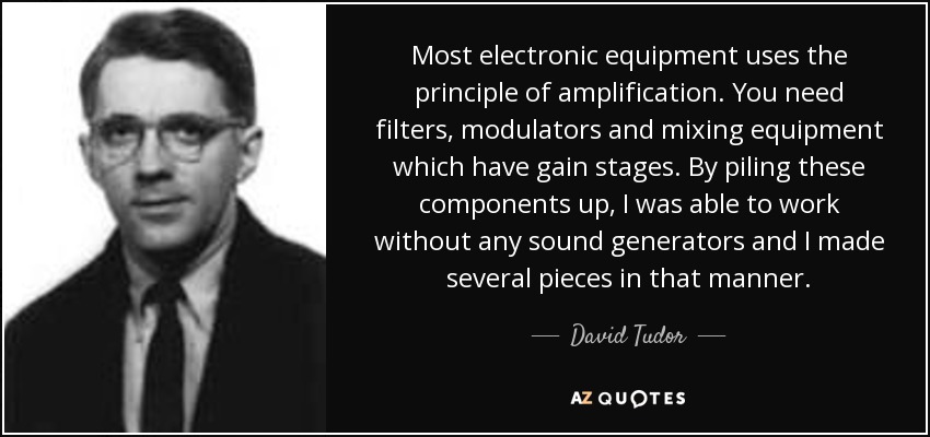 Most electronic equipment uses the principle of amplification. You need filters, modulators and mixing equipment which have gain stages. By piling these components up, I was able to work without any sound generators and I made several pieces in that manner. - David Tudor