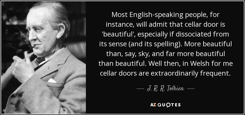 Most English-speaking people, for instance, will admit that cellar door is 'beautiful', especially if dissociated from its sense (and its spelling). More beautiful than, say, sky, and far more beautiful than beautiful. Well then, in Welsh for me cellar doors are extraordinarily frequent. - J. R. R. Tolkien