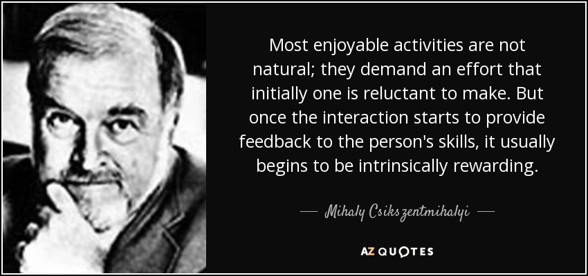 Most enjoyable activities are not natural; they demand an effort that initially one is reluctant to make. But once the interaction starts to provide feedback to the person's skills, it usually begins to be intrinsically rewarding. - Mihaly Csikszentmihalyi