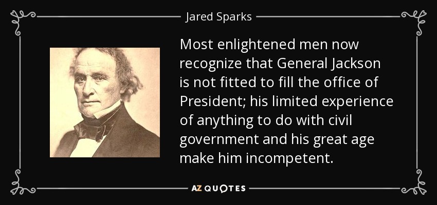 Most enlightened men now recognize that General Jackson is not fitted to fill the office of President; his limited experience of anything to do with civil government and his great age make him incompetent. - Jared Sparks