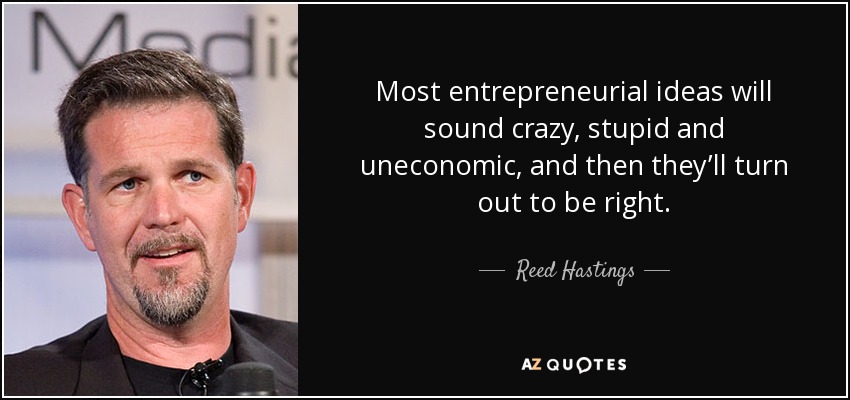 Most entrepreneurial ideas will sound crazy, stupid and uneconomic, and then they’ll turn out to be right. - Reed Hastings