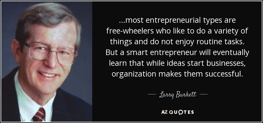 ...most entrepreneurial types are free-wheelers who like to do a variety of things and do not enjoy routine tasks. But a smart entrepreneur will eventually learn that while ideas start businesses, organization makes them successful. - Larry Burkett
