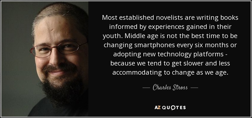 Most established novelists are writing books informed by experiences gained in their youth. Middle age is not the best time to be changing smartphones every six months or adopting new technology platforms - because we tend to get slower and less accommodating to change as we age. - Charles Stross
