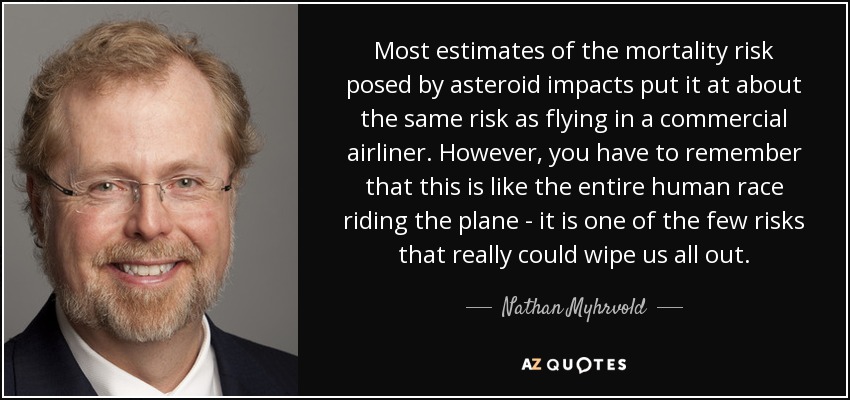 Most estimates of the mortality risk posed by asteroid impacts put it at about the same risk as flying in a commercial airliner. However, you have to remember that this is like the entire human race riding the plane - it is one of the few risks that really could wipe us all out. - Nathan Myhrvold