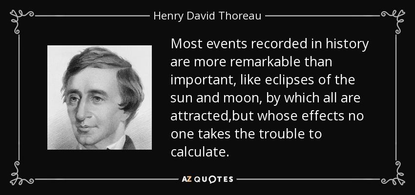 Most events recorded in history are more remarkable than important, like eclipses of the sun and moon, by which all are attracted,but whose effects no one takes the trouble to calculate. - Henry David Thoreau