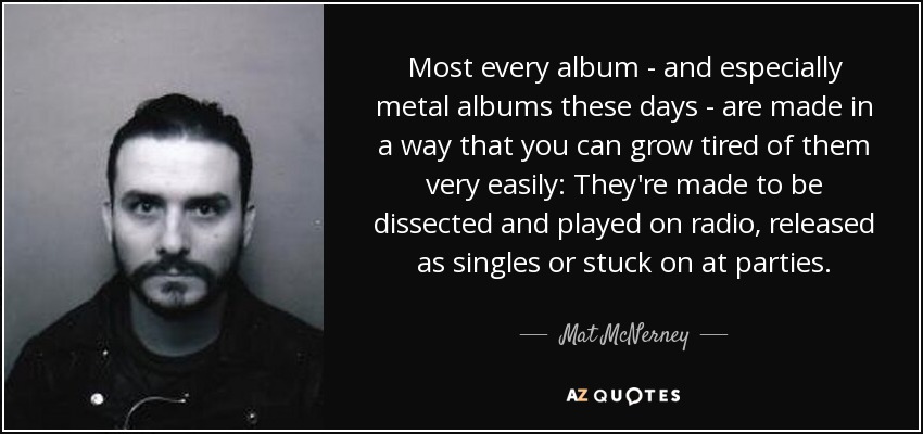 Most every album - and especially metal albums these days - are made in a way that you can grow tired of them very easily: They're made to be dissected and played on radio, released as singles or stuck on at parties. - Mat McNerney