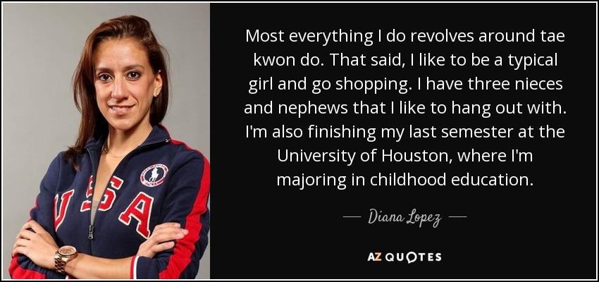 Most everything I do revolves around tae kwon do. That said, I like to be a typical girl and go shopping. I have three nieces and nephews that I like to hang out with. I'm also finishing my last semester at the University of Houston, where I'm majoring in childhood education. - Diana Lopez