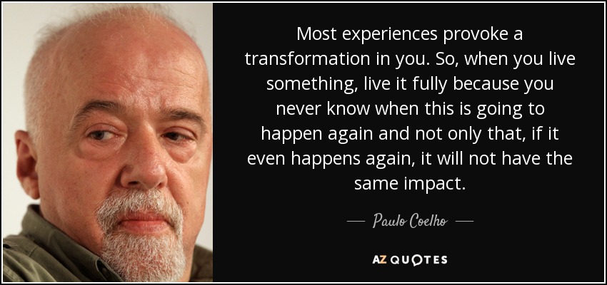 Most experiences provoke a transformation in you. So, when you live something, live it fully because you never know when this is going to happen again and not only that, if it even happens again, it will not have the same impact. - Paulo Coelho