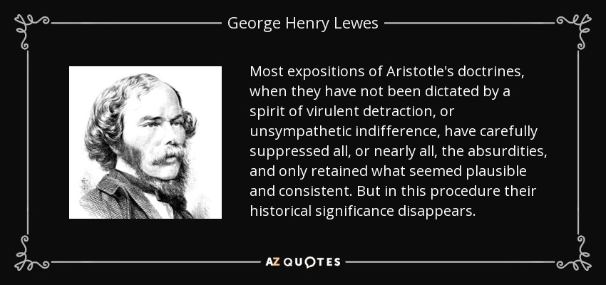 Most expositions of Aristotle's doctrines, when they have not been dictated by a spirit of virulent detraction, or unsympathetic indifference, have carefully suppressed all, or nearly all, the absurdities, and only retained what seemed plausible and consistent. But in this procedure their historical significance disappears. - George Henry Lewes