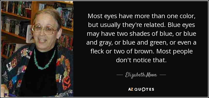 Most eyes have more than one color, but usually they're related. Blue eyes may have two shades of blue, or blue and gray, or blue and green, or even a fleck or two of brown. Most people don't notice that. - Elizabeth Moon