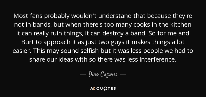 Most fans probably wouldn't understand that because they're not in bands, but when there's too many cooks in the kitchen it can really ruin things, it can destroy a band. So for me and Burt to approach it as just two guys it makes things a lot easier. This may sound selfish but it was less people we had to share our ideas with so there was less interference. - Dino Cazares