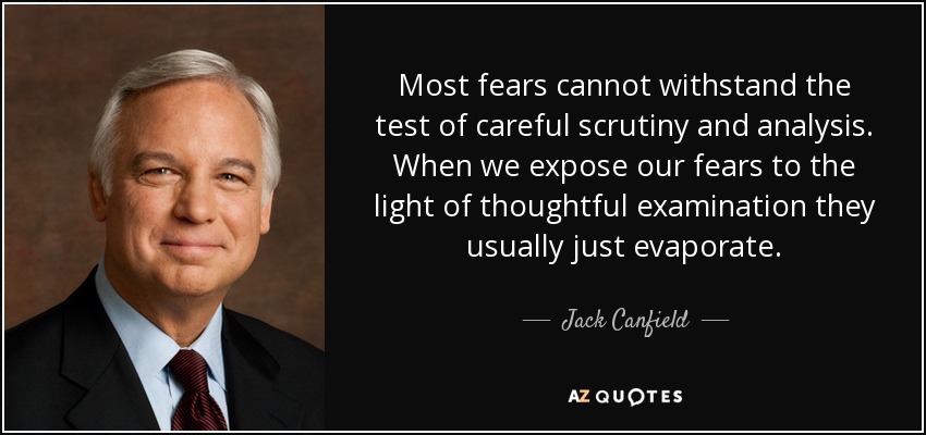 Most fears cannot withstand the test of careful scrutiny and analysis. When we expose our fears to the light of thoughtful examination they usually just evaporate. - Jack Canfield