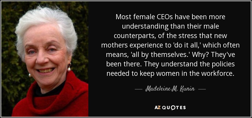 Most female CEOs have been more understanding than their male counterparts, of the stress that new mothers experience to 'do it all,' which often means, 'all by themselves.' Why? They've been there. They understand the policies needed to keep women in the workforce. - Madeleine M. Kunin