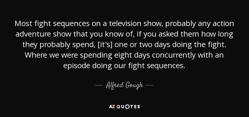 Most fight sequences on a television show, probably any action adventure show that you know of, if you asked them how long they probably spend, [it's] one or two days doing the fight. Where we were spending eight days concurrently with an episode doing our fight sequences. - Alfred Gough