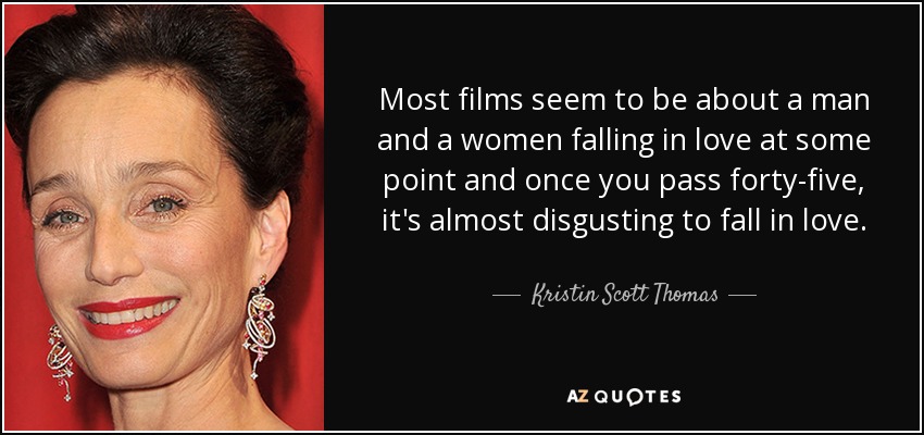 Most films seem to be about a man and a women falling in love at some point and once you pass forty-five, it's almost disgusting to fall in love. - Kristin Scott Thomas