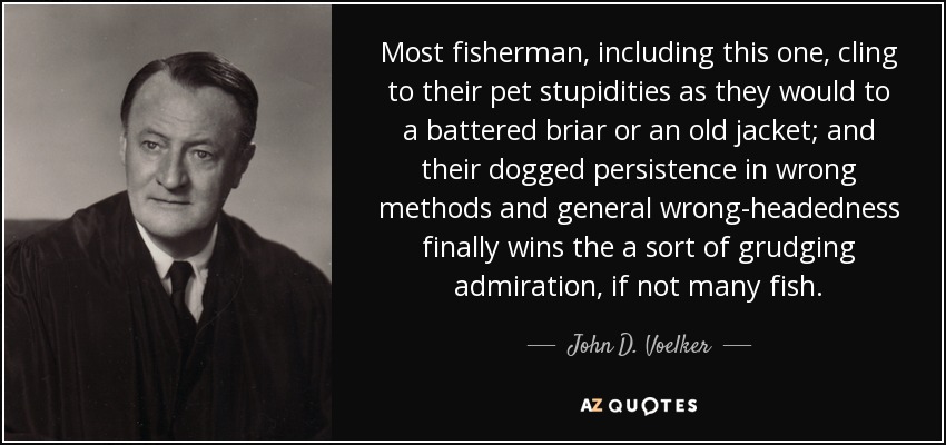 Most fisherman, including this one, cling to their pet stupidities as they would to a battered briar or an old jacket; and their dogged persistence in wrong methods and general wrong-headedness finally wins the a sort of grudging admiration, if not many fish. - John D. Voelker