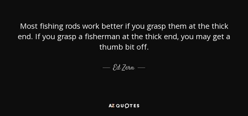 Most fishing rods work better if you grasp them at the thick end. If you grasp a fisherman at the thick end, you may get a thumb bit off. - Ed Zern
