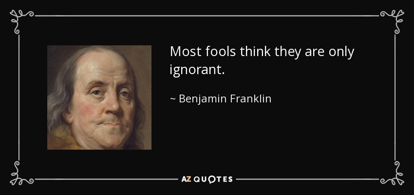 Most fools think they are only ignorant. - Benjamin Franklin