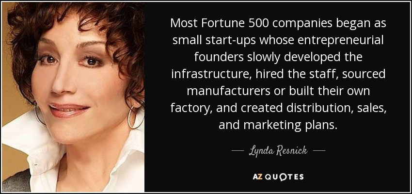 Most Fortune 500 companies began as small start-ups whose entrepreneurial founders slowly developed the infrastructure, hired the staff, sourced manufacturers or built their own factory, and created distribution, sales, and marketing plans. - Lynda Resnick