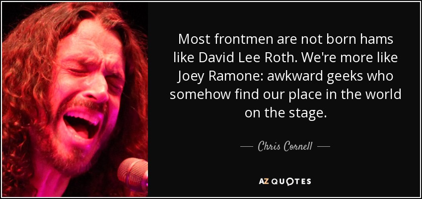 Most frontmen are not born hams like David Lee Roth. We're more like Joey Ramone: awkward geeks who somehow find our place in the world on the stage. - Chris Cornell