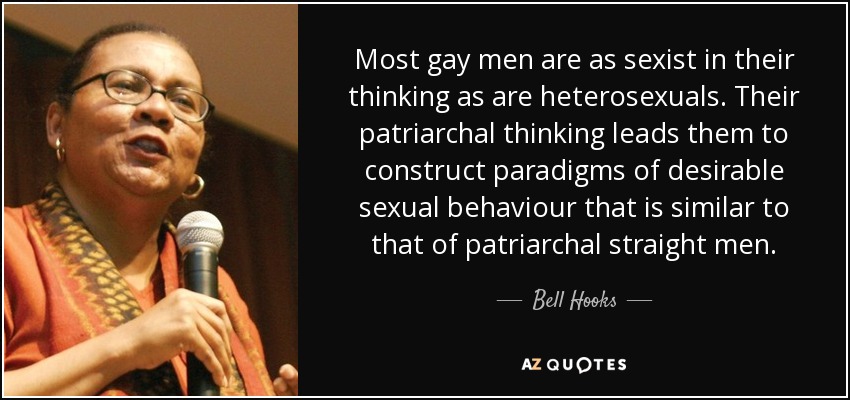 Most gay men are as sexist in their thinking as are heterosexuals. Their patriarchal thinking leads them to construct paradigms of desirable sexual behaviour that is similar to that of patriarchal straight men. - Bell Hooks