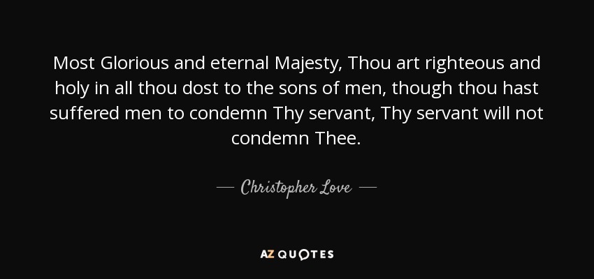 Most Glorious and eternal Majesty, Thou art righteous and holy in all thou dost to the sons of men, though thou hast suffered men to condemn Thy servant, Thy servant will not condemn Thee. - Christopher Love